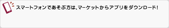スマートフォンであそぶ方は、マーケットからアプリをダウンロード！