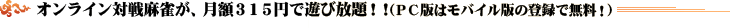 オンライン対戦麻雀が、月額315円で遊び放題！！（PC版はモバイル版の登録で無料！）